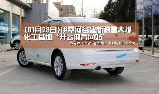 (01月28日)伊犁河谷建新疆最大煤化工基地‘开云体育网站’(图2) 开云入口